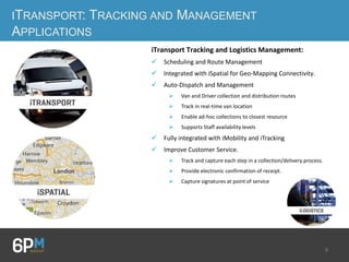 9
ITRANSPORT: TRACKING AND MANAGEMENT
APPLICATIONS
iTransport Tracking and Logistics Management:
 Scheduling and Route Management
 Integrated with iSpatial for Geo-Mapping Connectivity.
 Auto-Dispatch and Management
 Van and Driver collection and distribution routes
 Track in real-time van location
 Enable ad-hoc collections to closest resource
 Supports Staff availability levels
 Fully integrated with iMobility and iTracking
 Improve Customer Service.
 Track and capture each step in a collection/delivery process.
 Provide electronic confirmation of receipt.
 Capture signatures at point of service
 