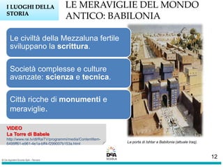 LE MERAVIGLIE DEL MONDO
ANTICO: BABILONIA
I LUOGHI DELLA
STORIA
VIDEO
La Torre di Babele
http://www.rai.tv/dl/RaiTV/programmi/media/ContentItem-
6499ff61-e961-4e1a-bff4-f299007b153a.html
Le civiltà della Mezzaluna fertile
sviluppano la scrittura.
Società complesse e culture
avanzate: scienza e tecnica.
Città ricche di monumenti e
meraviglie.
La porta di Ishtar a Babilonia (attuale Iraq).
12
 