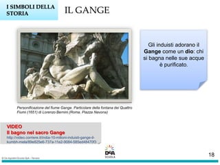 VIDEO
Il bagno nel sacro Gange
http://video.corriere.it/india-10-milioni-induisti-gange-il-
kumbh-mela/89e825e6-737a-11e2-9084-585ed48470f3
IL GANGEI SIMBOLI DELLA
STORIA
Gli induisti adorano il
Gange come un dio: chi
si bagna nelle sue acque
è purificato.
Personificazione del fiume Gange. Particolare della fontana dei Quattro
Fiumi (1651) di Lorenzo Bernini (Roma, Piazza Navona)
18
 