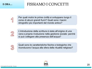 FISSIAMO I CONCETTIE ORA…
Per quali motivi le prime civiltà si sviluppano lungo il
corso di alcuni grandi fiumi? Quali sono i bacini
idrografici più importanti del mondo antico?
L’introduzione della scrittura è stata all’origine di una
vera e propria rivoluzione nella gestione sociale: perché
si può collegare alla presenza dell’acqua?
Quali sono le caratteristiche fisiche e biologiche che
riconducono l’acqua alla sfera della ritualità religiosa?
20
 