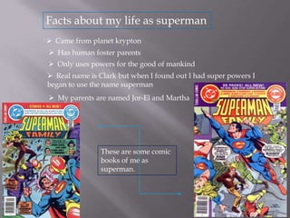 Facts about my life as superman
 Came from planet krypton
 Has human foster parents
 Only uses powers for the good of mankind
 Real name is Clark but when I found out I had super powers I
began to use the name superman
 My parents are named Jor-El and Martha

These are some comic
books of me as
superman.

 