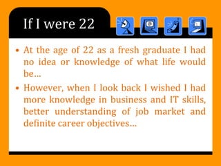 If I were 22
• At the age of 22 as a fresh graduate I had
no idea or knowledge of what life would
be…
• However, when I look back I wished I had
more knowledge in business and IT skills,
better understanding of job market and
definite career objectives…
 