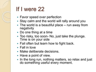 If I were 22
 Favor speed over perfection
 Stay calm and the world will rally around you
 The world is a beautiful place – run away from
negativity
 Do one thing at a time
 Too risky, too soon- No, just take the plunge.
Time is on your side
 Fail often but learn how to fight back.
 Fall in love
 Make deliberate decisions.
 Have a point of view.
 In the long run, nothing matters, so relax and just
do something useful every moment.
 