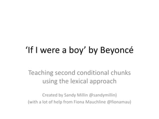 ‘If I were a boy’ by Beyoncé Teaching second conditional chunks using the lexical approach Created by Sandy Millin @sandymillin) (with a lot of help from Fiona Mauchline @fionamau) 