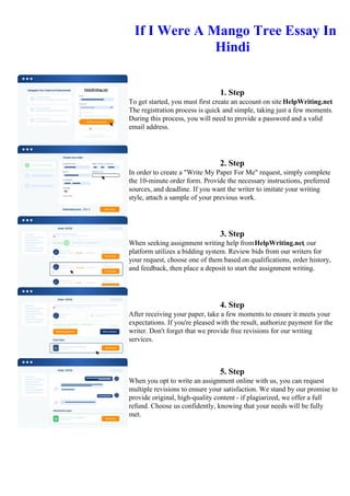 If I Were A Mango Tree Essay In
Hindi
1. Step
To get started, you must first create an account on site HelpWriting.net.
The registration process is quick and simple, taking just a few moments.
During this process, you will need to provide a password and a valid
email address.
2. Step
In order to create a "Write My Paper For Me" request, simply complete
the 10-minute order form. Provide the necessary instructions, preferred
sources, and deadline. If you want the writer to imitate your writing
style, attach a sample of your previous work.
3. Step
When seeking assignment writing help fromHelpWriting.net, our
platform utilizes a bidding system. Review bids from our writers for
your request, choose one of them based on qualifications, order history,
and feedback, then place a deposit to start the assignment writing.
4. Step
After receiving your paper, take a few moments to ensure it meets your
expectations. If you're pleased with the result, authorize payment for the
writer. Don't forget that we provide free revisions for our writing
services.
5. Step
When you opt to write an assignment online with us, you can request
multiple revisions to ensure your satisfaction. We stand by our promise to
provide original, high-quality content - if plagiarized, we offer a full
refund. Choose us confidently, knowing that your needs will be fully
met.
If I Were A Mango Tree Essay In HindiIf I Were A Mango Tree Essay In Hindi
 