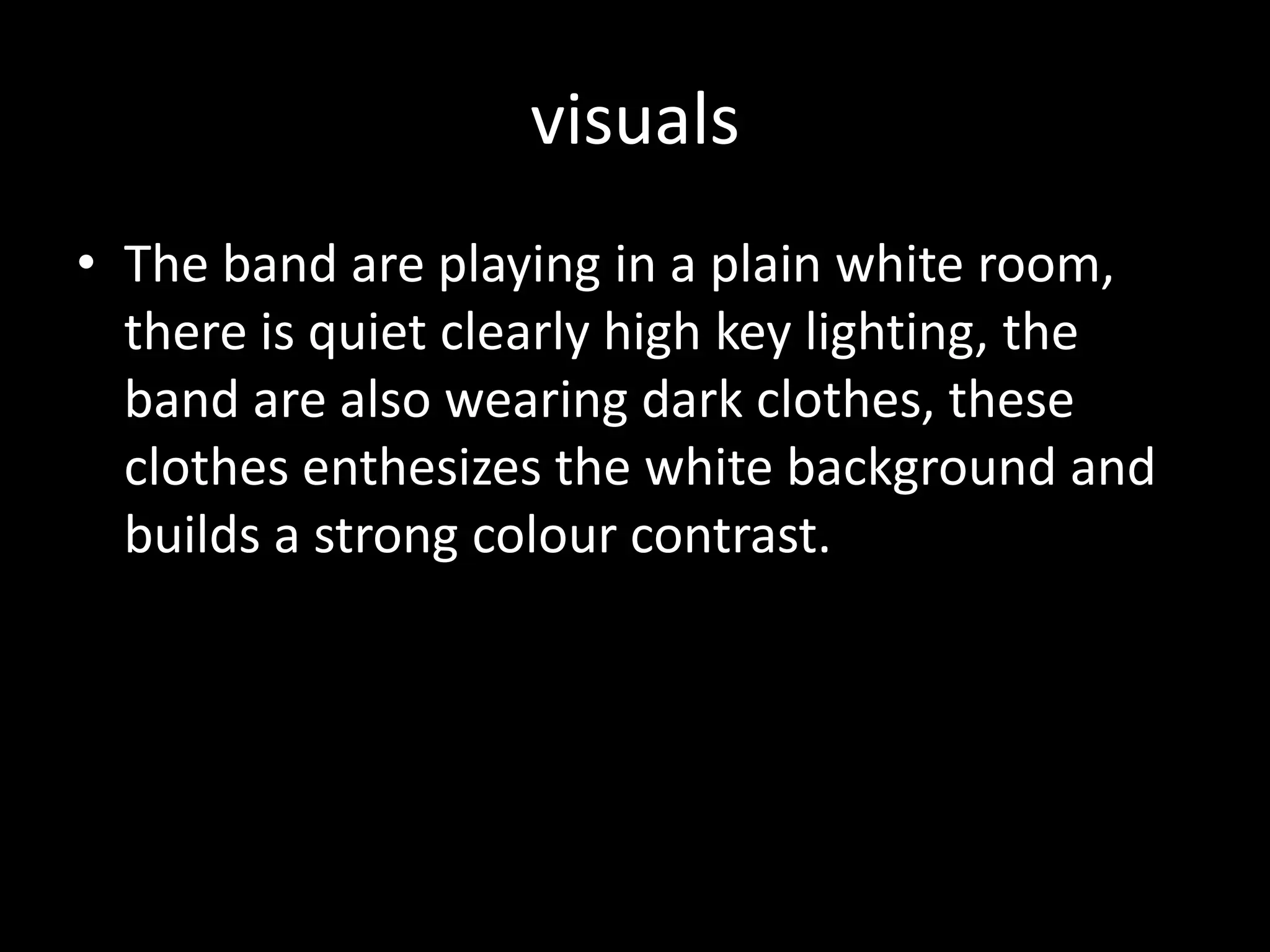 visualsThe band are playing in a plain white room, there is quiet clearly high key lighting, the band are also wearing dark clothes, these clothes enthesizes the white background and builds a strong colour contrast.