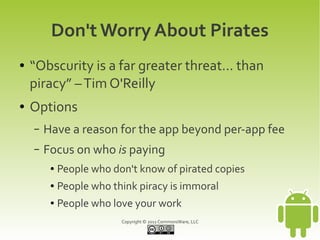 Don't Worry About Pirates
●   “Obscurity is a far greater threat... than
    piracy” – Tim O'Reilly
●   Options
    –   Have a reason for the app beyond per-app fee
    –   Focus on who is paying
         ●   People who don't know of pirated copies
         ●   People who think piracy is immoral
         ●   People who love your work
                          Copyright © 2011 CommonsWare, LLC
 