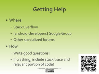 Getting Help
●   Where
    –   StackOverflow
    –   [android-developers] Google Group
    –   Other specialized forums
●   How
    –   Write good questions!
    –   If crashing, include stack trace and
        relevant portion of code!
                       Copyright © 2011 CommonsWare, LLC
 