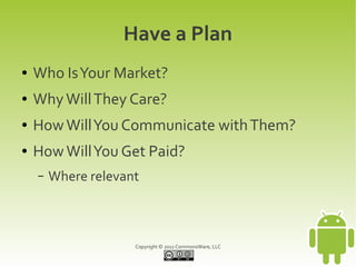 Have a Plan
●   Who Is Your Market?
●   Why Will They Care?
●   How Will You Communicate with Them?
●   How Will You Get Paid?
    –   Where relevant



                     Copyright © 2011 CommonsWare, LLC
 