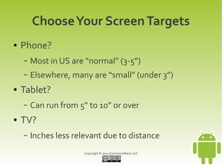Choose Your Screen Targets
●   Phone?
    –   Most in US are “normal” (3-5”)
    –   Elsewhere, many are “small” (under 3”)
●   Tablet?
    –   Can run from 5” to 10” or over
●   TV?
    –   Inches less relevant due to distance
                       Copyright © 2011 CommonsWare, LLC
 