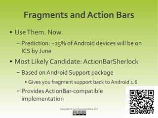 Fragments and Action Bars
●   Use Them. Now.
    –   Prediction: ~25% of Android devices will be on
        ICS by June
●   Most Likely Candidate: ActionBarSherlock
    –   Based on Android Support package
         ●   Gives you fragment support back to Android 1.6
    –   Provides ActionBar-compatible
        implementation
                          Copyright © 2011 CommonsWare, LLC
 