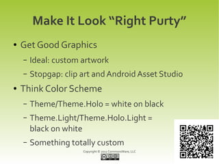 Make It Look “Right Purty”
●   Get Good Graphics
    –   Ideal: custom artwork
    –   Stopgap: clip art and Android Asset Studio
●   Think Color Scheme
    –   Theme/Theme.Holo = white on black
    –   Theme.Light/Theme.Holo.Light =
        black on white
    –   Something totally custom
                      Copyright © 2011 CommonsWare, LLC
 