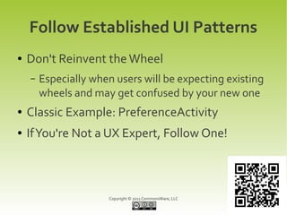Follow Established UI Patterns
●   Don't Reinvent the Wheel
    –   Especially when users will be expecting existing
        wheels and may get confused by your new one
●   Classic Example: PreferenceActivity
●   If You're Not a UX Expert, Follow One!



                      Copyright © 2011 CommonsWare, LLC
 