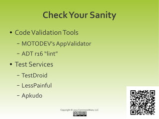 Check Your Sanity
●   Code Validation Tools
    –   MOTODEV's AppValidator
    –   ADT r16 “lint”
●   Test Services
    –   TestDroid
    –   LessPainful
    –   Apkudo

                         Copyright © 2011 CommonsWare, LLC
 