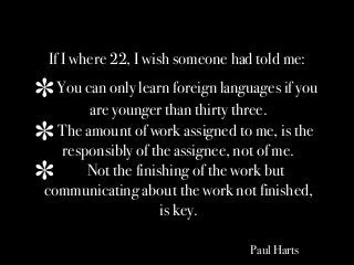 If I where 22, I wish someone had told me:
You can only learn foreign languages if you
are younger than thirty three.
The amount of work assigned to me, is the
responsibly of the assignee, not of me.
Not the finishing of the work but
communicating about the work not finished,
is key.
Paul Harts
 