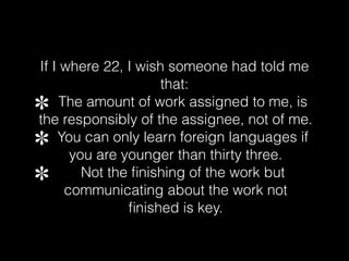 If I where 22, I wish someone had told me
that:
The amount of work assigned to me, is
the responsibly of the assignee, not of me.
You can only learn foreign languages if
you are younger than thirty three.
Not the finishing of the work but
communicating about the work not
finished is key.
 