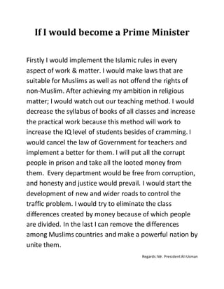 If I would become a Prime Minister
Firstly I would implement the Islamic rules in every
aspect of work & matter. I would make laws that are
suitable for Muslims as well as not offend the rights of
non-Muslim. After achieving my ambition in religious
matter; I would watch out our teaching method. I would
decrease the syllabus of books of all classes and increase
the practical work because this method will work to
increase the IQ level of students besides of cramming. I
would cancel the law of Government for teachers and
implement a better for them. I will put all the corrupt
people in prison and take all the looted money from
them. Every department would be free from corruption,
and honesty and justice would prevail. I would start the
development of new and wider roads to control the
traffic problem. I would try to eliminate the class
differences created by money because of which people
are divided. In the last I can remove the differences
among Muslims countries and make a powerful nation by
unite them.
Regards:Mr. PresidentAli Usman
 