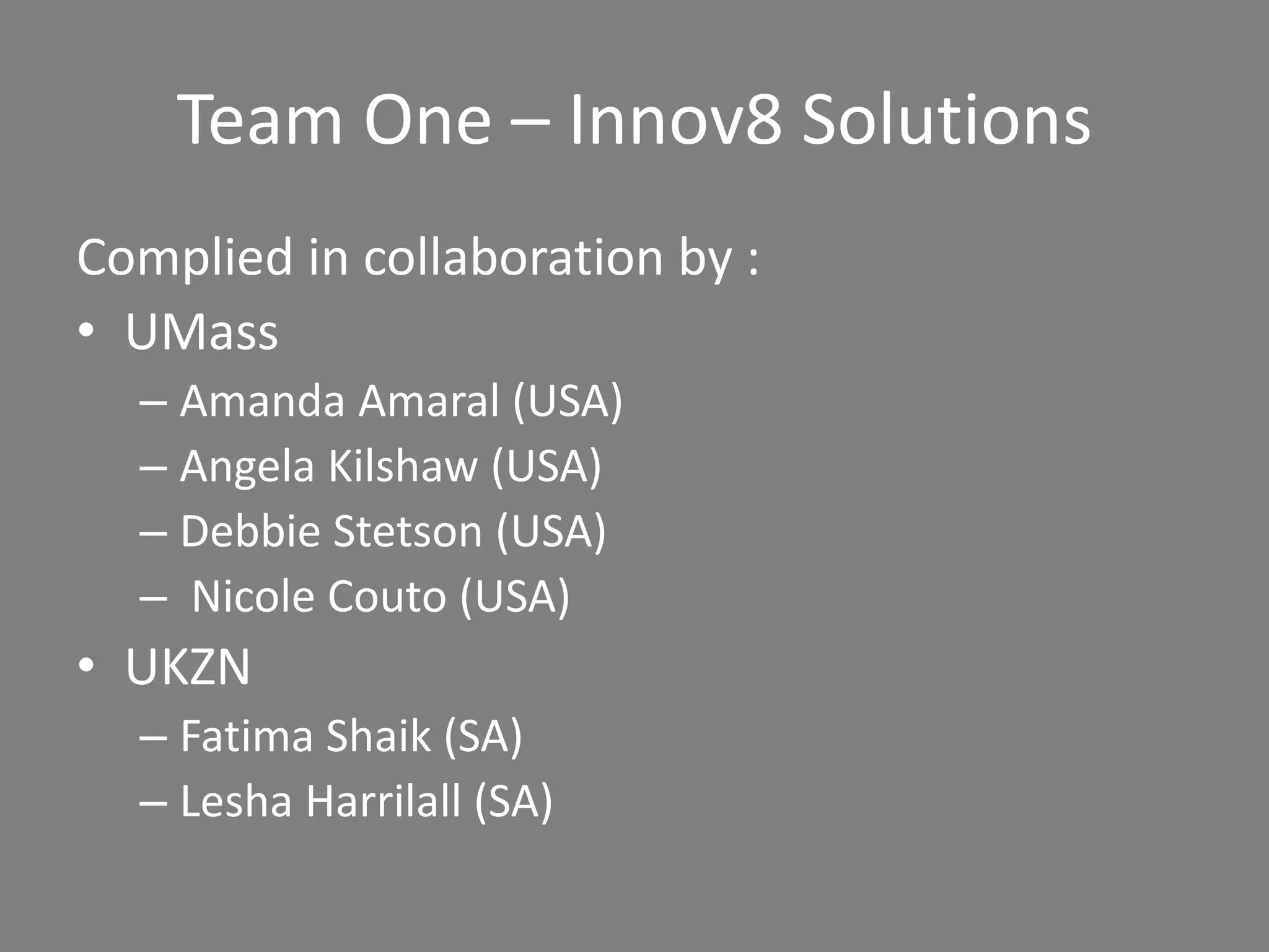 Team One – Innov8 Solutions
Complied in collaboration by :
• UMass
– Amanda Amaral (USA)
– Angela Kilshaw (USA)
– Debbie Stetson (USA)
– Nicole Couto (USA)
• UKZN
– Fatima Shaik (SA)
– Lesha Harrilall (SA)
 