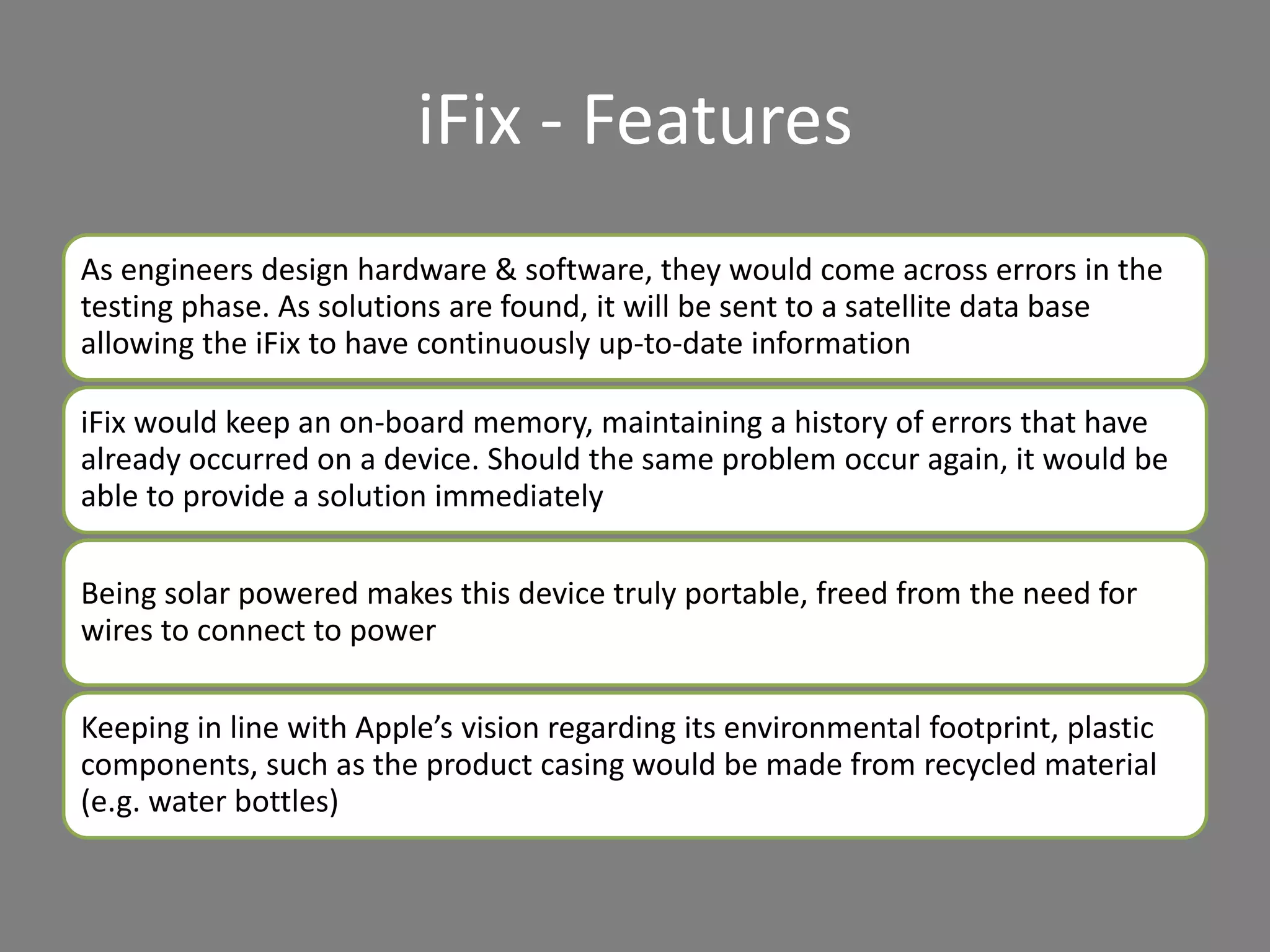 iFix - Features
As engineers design hardware & software, they would come across errors in the
testing phase. As solutions are found, it will be sent to a satellite data base
allowing the iFix to have continuously up-to-date information
iFix would keep an on-board memory, maintaining a history of errors that have
already occurred on a device. Should the same problem occur again, it would be
able to provide a solution immediately
Being solar powered makes this device truly portable, freed from the need for
wires to connect to power
Keeping in line with Apple’s vision regarding its environmental footprint, plastic
components, such as the product casing would be made from recycled material
(e.g. water bottles)
 