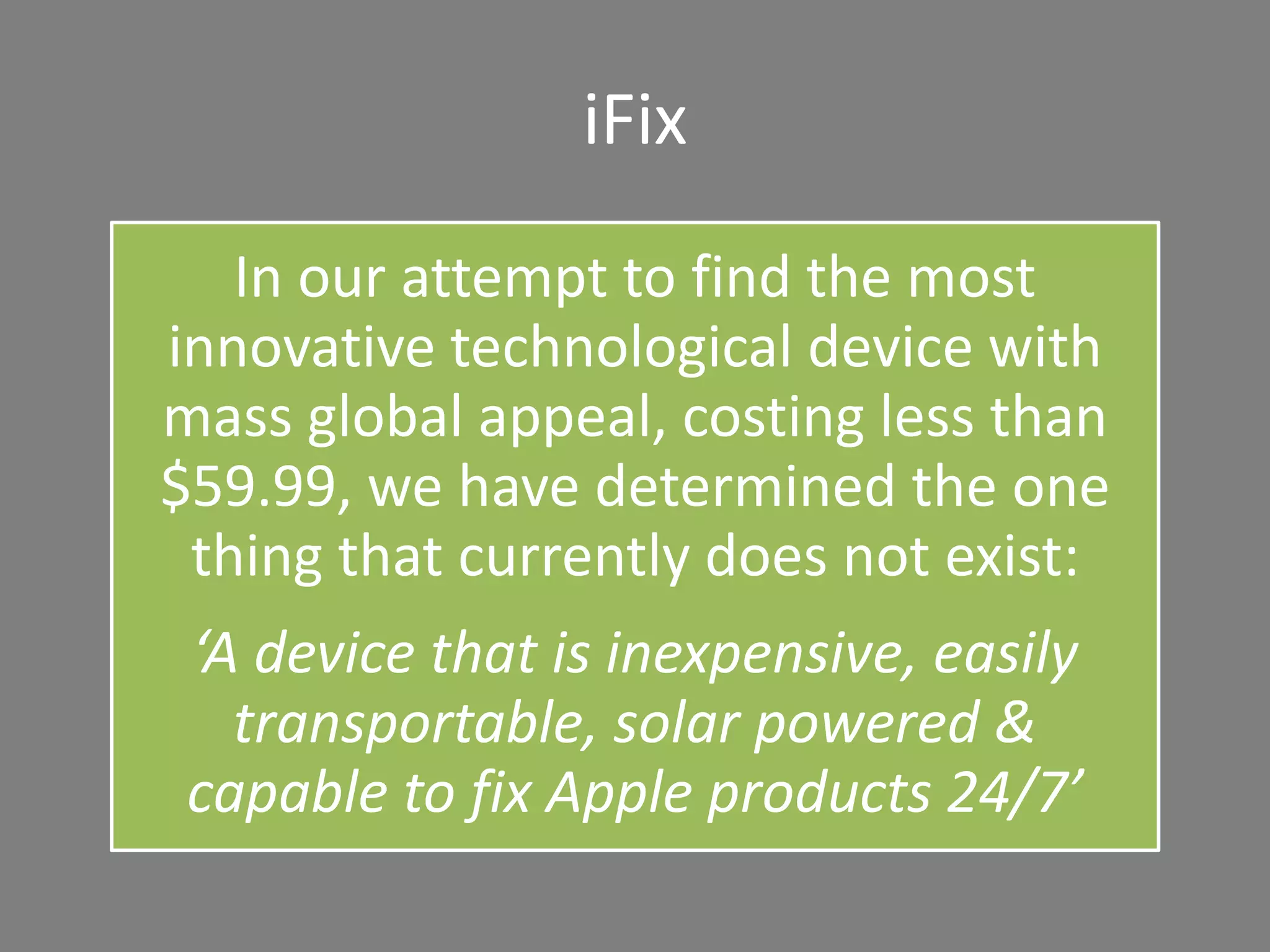 iFix
In our attempt to find the most
innovative technological device with
mass global appeal, costing less than
$59.99, we have determined the one
thing that currently does not exist:
‘A device that is inexpensive, easily
transportable, solar powered &
capable to fix Apple products 24/7’
 