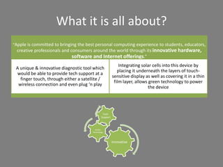 What it is all about?
“Apple is committed to bringing the best personal computing experience to students, educators,
creative professionals and consumers around the world through its innovative hardware,
software and Internet offerings.”
A unique & innovative diagnostic tool which
would be able to provide tech support at a
finger touch, through either a satellite /
wireless connection and even plug ‘n play
Integrating solar cells into this device by
placing it underneath the layers of touch-
sensitive display as well as covering it in a thin
film layer, allows green technology to power
the device
Innovative
Green
Technology
Tech-
Support
 