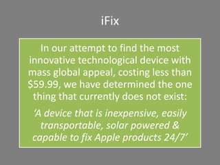 iFix
In our attempt to find the most
innovative technological device with
mass global appeal, costing less than
$59.99, we have determined the one
thing that currently does not exist:
‘A device that is inexpensive, easily
transportable, solar powered &
capable to fix Apple products 24/7’
 