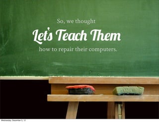 So, we thought

                               ‘
                            Lets Teach Them
                             how to repair their computers.




Wednesday, December 5, 12
 