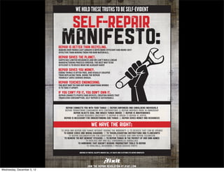 WE HOLD THESE TRUTHS TO BE SELF-EVIDENT




                            MAKING OUR THINGS LAST LONGER IS BOTH MORE EFFICIENT AND MORE COST-
                            EFFECTIVE THAN MINING THEM FOR RAW MATERIALS.

                            EARTH HAS LIMITED RESOURCES AND WE CAN’T RUN A LINEAR
                            MANUFACTURING PROCESS FOREVER. THE BEST WAY TO BE
                            EFFICIENT IS TO REUSE WHAT WE ALREADY HAVE!

                            FIXING THINGS IS OFTEN FREE, AND USUALLY CHEAPER
                            THAN REPLACING THEM. DOING THE REPAIR
                            YOURSELF SAVES SERIOUS DOUGH.

                            THE BEST WAY TO FIND OUT HOW SOMETHING WORKS
                            IS TO TAKE IT APART!

                            REPAIR CONNECTS PEOPLE AND DEVICES, CREATING BONDS THAT
                            TRANSCEND CONSUMPTION. SELF-REPAIR IS SUSTAINABLE.




Wednesday, December 5, 12
 
