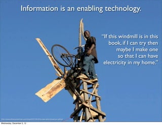 Information is an enabling technology.


                                                                              “If this windmill is in this
                                                                                  book, if I can try then
                                                                                      maybe I make one
                                                                                       so that I can have
                                                                               electricity in my home.”




http://www.ethanzuckerman.com/blog/2007/06/20/a-new-wind-blowing-in-africa/

Wednesday, December 5, 12
 