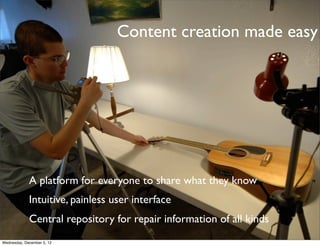 Content creation made easy




             A platform for everyone to share what they know
             Intuitive, painless user interface
             Central repository for repair information of all kinds
Wednesday, December 5, 12
 
