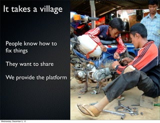 It takes a village


    People know how to
    ﬁx things

    They want to share

    We provide the platform




Wednesday, December 5, 12
 