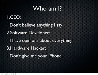 Who am I?
         1.CEO:
              Don’t believe anything I say
         2.Software Developer:
              I have opinions about everything
         3.Hardware Hacker:
              Don’t give me your iPhone


Wednesday, December 5, 12
 