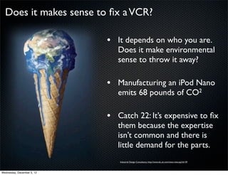Does it makes sense to ﬁx a VCR?

                            • It depends on who you are.
                               Does it make environmental
                               sense to throw it away?

                            • Manufacturing an iPod Nano
                               emits 68 pounds of CO2

                            • Catch 22: It’s expensive to ﬁx
                               them because the expertise
                               isn’t common and there is
                               little demand for the parts.
                               Industrial Design Consultancy: http://www.idc.uk.com/news-view.asp?id=39



Wednesday, December 5, 12
 