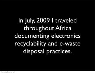 In July, 2009 I traveled
                          throughout Africa
                       documenting electronics
                       recyclability and e-waste
                          disposal practices.

Wednesday, December 5, 12
 