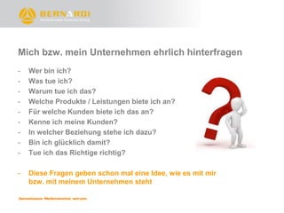 Mich bzw. mein Unternehmen ehrlich hinterfragen
-   Wer bin ich?
-   Was tue ich?
-   Warum tue ich das?
-   Welche Produkte / Leistungen biete ich an?
-   Für welche Kunden biete ich das an?
-   Kenne ich meine Kunden?
-   In welcher Beziehung stehe ich dazu?
-   Bin ich glücklich damit?
-   Tue ich das Richtige richtig?

-   Diese Fragen geben schon mal eine Idee, wie es mit mir
    bzw. mit meinem Unternehmen steht
 