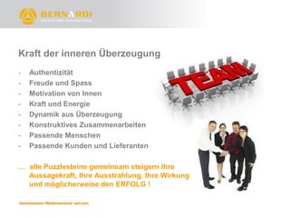 Kraft der inneren Überzeugung
-   Authentizität
-   Freude und Spass
-   Motivation von Innen
-   Kraft und Energie
-   Dynamik aus Überzeugung
-   Konstruktives Zusammenarbeiten
-   Passende Menschen
-   Passende Kunden und Lieferanten

… alle Puzzlesteine gemeinsam steigern Ihre
  Aussagekraft, Ihre Ausstrahlung, Ihre Wirkung
  und möglicherweise den ERFOLG !
 