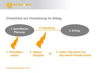 Checkliste zur Umsetzung im Alltag


   1. Schriftliche          2. Handlung
                                                   3. Erfolg
      Planung




1. Prioritäten       2. Selbst-           3. Jeden Tag etwas tun,
                                    &
    setzen              Disziplin            das einem Freude macht
 