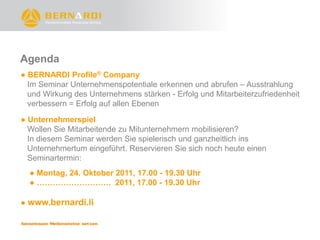 Agenda
● BERNARDI Profile® Company
  Im Seminar Unternehmenspotentiale erkennen und abrufen – Ausstrahlung
  und Wirkung des Unternehmens stärken - Erfolg und Mitarbeiterzufriedenheit
  verbessern = Erfolg auf allen Ebenen

● Unternehmerspiel
  Wollen Sie Mitarbeitende zu Mitunternehmern mobilisieren?
  In diesem Seminar werden Sie spielerisch und ganzheitlich ins
  Unternehmertum eingeführt. Reservieren Sie sich noch heute einen
  Seminartermin:
  ● Montag, 24. Oktober 2011, 17.00 - 19.30 Uhr
  ● ………………………. 2011, 17.00 - 19.30 Uhr

● www.bernardi.li
 