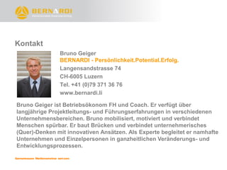 Kontakt
               Bruno Geiger
               BERNARDI - Persönlichkeit.Potential.Erfolg.
               Langensandstrasse 74
               CH-6005 Luzern
               Tel. +41 (0)79 371 36 76
               www.bernardi.li

Bruno Geiger ist Betriebsökonom FH und Coach. Er verfügt über
langjährige Projektleitungs- und Führungserfahrungen in verschiedenen
Unternehmensbereichen. Bruno mobilisiert, motiviert und verbindet
Menschen spürbar. Er baut Brücken und verbindet unternehmerisches
(Quer)-Denken mit innovativen Ansätzen. Als Experte begleitet er namhafte
Unternehmen und Einzelpersonen in ganzheitlichen Veränderungs- und
Entwicklungsprozessen.
 