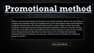 Ifrah Abdi Khalif
When it comes to promoting my film there are several methods, which I can use.There is
modern day methods, which are anything that is to do with digital media and traditional
methods of promoting a film. By promoting my film I will be able to attract my target
audience. In the same way, by using promotional methods, it will set a trend for my film,
which then will allow other vast majority of the country knowing my film as soon as they
see it. By promoting my film there is a high chance of it reaching internationally,
allowing the fans to increase. I can also use above the line and below line method to
promote my film.
 