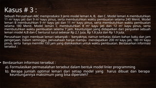 Sebuah Perusahaan ABC memproduksi 3 jenis model lemari A, B, dan C. Model lemari A membutuhkan
11 m2
kayu jati dan 9 m2
kayu pinus, serta membutuhkan waktu pembuatan selama 240 Menit. Model
lemari B membutuhkan 9 m2
kayu jati dan 11 m2
kayu pinus, serta membutuhkan waktu pembuatan
selama 180 Menit. Model lemari C membutuhkan 8 m2
kayu jati dan 12 m2
kayu pinus, serta
membutuhkan waktu pembuatan selama 7 jam. Keuntungan yang didapatkan dari penjualan sebuah
lemari model A,B dan C berturut turut sebesar Rp 2,1 Juta, Rp 1.8 Juta dan Rp 1.9 juta.
Perusahaan ingin membuat lemari sebanyak - banyaknya, namun terbatas dalam bahan baku dan jam
pengerjaan. Dalam seminggu, perusahaan hanya mampu mendapatkan 200 m2 kayu jati, 180 m2 kayu
pinus, serta hanya memiliki 150 jam yang dialokasikan untuk waktu pembuatan. Berdasarkan informasi
tersebut :
• Berdasarkan informasi tersebut :
a). Formulasikan permasalahan tersebut dalam bentuk model linier programming
b). Berapa jumlah optimal lemari dari setiap model yang harus dibuat dan berapa
keuntungannya maksimum yang bisa diperoleh?
Kasus # 3 :
 