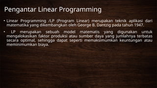 • Linear Programming /LP (Program Linear) merupakan teknik aplikasi dari
matematika yang dikembangkan oleh George B. Dantzig pada tahun 1947.
• LP merupakan sebuah model matematis yang digunakan untuk
mengalokasikan faktor produksi atau sumber daya yang jumlahnya terbatas
secara optimal, sehingga dapat seperti memaksimumkan keuntungan atau
meminimumkan biaya.
Pengantar Linear Programming
 