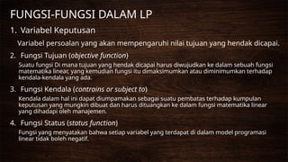 FUNGSI-FUNGSI DALAM LP
1. Variabel Keputusan
Variabel persoalan yang akan mempengaruhi nilai tujuan yang hendak dicapai.
2. Fungsi Tujuan (objective function)
Suatu fungsi Di mana tujuan yang hendak dicapai harus diwujudkan ke dalam sebuah fungsi
matematika linear, yang kemudian fungsi itu dimaksimumkan atau diminimumkan terhadap
kendala-kendala yang ada.
3. Fungsi Kendala (contrains or subject to)
Kendala dalam hal ini dapat diumpamakan sebagai suatu pembatas terhadap kumpulan
keputusan yang mungkin dibuat dan harus dituangkan ke dalam fungsi matematika linear
yang dihadapi oleh manajemen.
4. Fungsi Status (status function)
Fungsi yang menyatakan bahwa setiap variabel yang terdapat di dalam model programasi
linear tidak boleh negatif.
 