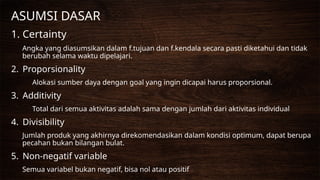 ASUMSI DASAR
1. Certainty
Angka yang diasumsikan dalam f.tujuan dan f.kendala secara pasti diketahui dan tidak
berubah selama waktu dipelajari.
2. Proporsionality
Alokasi sumber daya dengan goal yang ingin dicapai harus proporsional.
3. Additivity
Total dari semua aktivitas adalah sama dengan jumlah dari aktivitas individual
4. Divisibility
Jumlah produk yang akhirnya direkomendasikan dalam kondisi optimum, dapat berupa
pecahan bukan bilangan bulat.
5. Non-negatif variable
Semua variabel bukan negatif, bisa nol atau positif
 