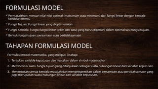 FORMULASI MODEL
 Permasalahan: mencari nilai-nilai optimal (maksimum atau minimum) dari fungsi linear dengan kendala-
kendala tertentu
 Fungsi Tujuan: Fungsi linear yang dioptimumkan
 Fungsi Kendala: Fungsi-fungsi linear (lebih dari satu) yang harus dipenuhi dalam optimalisasi fungsi tujuan.
 Bentuk fungsi tujuan: persamaan atau pertidaksamaan
TAHAPAN FORMULASI MODEL
Formulasi model matematika, yang meliputi 3 tahap:
1. Tentukan variable keputusan dan nyatakan dalam simbol matematika
2. Membentuk suatu fungsi tujuan yang ditunjukkan sebagai suatu hubungan linear dari variable keputusan.
3. Menentukan semua kendala masalah dan mengekspresikan dalam persamaan atau pertidaksamaan yang
juga merupakan suatu hubungan linear dari variable keputusan.
 