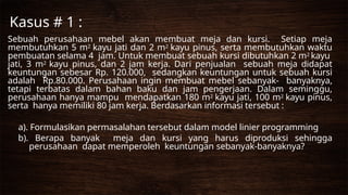 Kasus # 1 :
Sebuah perusahaan mebel akan membuat meja dan kursi. Setiap meja
membutuhkan 5 m2 kayu jati dan 2 m2 kayu pinus, serta membutuhkan waktu
pembuatan selama 4 jam. Untuk membuat sebuah kursi dibutuhkan 2 m2 kayu
jati, 3 m2 kayu pinus, dan 2 jam kerja. Dari penjualan sebuah meja didapat
keuntungan sebesar Rp. 120.000, sedangkan keuntungan untuk sebuah kursi
adalah Rp.80.000. Perusahaan ingin membuat mebel sebanyak- banyaknya,
tetapi terbatas dalam bahan baku dan jam pengerjaan. Dalam seminggu,
perusahaan hanya mampu mendapatkan 180 m2 kayu jati, 100 m2 kayu pinus,
serta hanya memiliki 80 jam kerja. Berdasarkan informasi tersebut :
a). Formulasikan permasalahan tersebut dalam model linier programming
b). Berapa banyak meja dan kursi yang harus diproduksi sehingga
perusahaan dapat memperoleh keuntungan sebanyak-banyaknya?
 