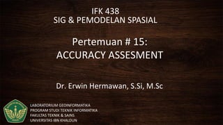 IFK 438
SIG & PEMODELAN SPASIAL
Pertemuan # 15:
ACCURACY ASSESMENT
Dr. Erwin Hermawan, S.Si, M.Sc
LABORATORIUM GEOINFORMATIKA
PROGRAM STUDI TEKNIK INFORMATIKA
FAKULTAS TEKNIK & SAINS
UNIVERSITAS IBN KHALDUN
 