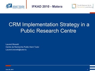 CRM Implementation Strategy in a Public Research Centre   Laurent Bravetti Centre de Recherche Public Henri Tudor [email_address] IFKAD 2010 - Matera 