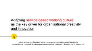 Adapting service-based working culture
as the key driver for organisational creativity
and innovation
This is an introduction to an article published in Proceedings of IFKAD 2016
- International Forum on Knowledge Asset Dynamics, Dresden, Germany 15-17 June 2016
 