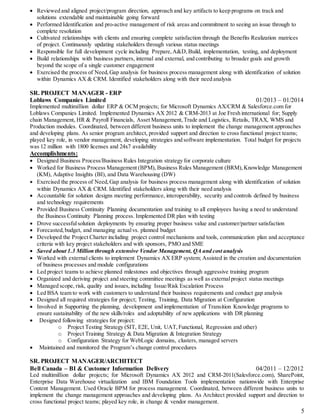5
 Reviewed and aligned project/program direction, approach and key artifacts to keep programs on track and
solutions extendable and maintainable going forward
 Performed Identification and pro-active management of risk areas and commitment to seeing an issue through to
complete resolution
 Cultivated relationships with clients and ensuring complete satisfaction through the Benefits Realization matrices
of project. Continuously updating stakeholders through various status meetings
 Responsible for full development cycle including Prepare,A&D,Build, implementation, testing, and deployment
 Build relationships with business partners, internal and external, and contributing to broader goals and growth
beyond the scope of a single customer engagement
 Exercised the process of Need,Gap analysis for business process management along with identification of solution
within Dynamics AX & CRM. Identified stakeholders along with their need analysis
SR. PROJECT MANAGER - ERP
Loblaws Companies Limited 01/2013 – 01/2014
Implemented multimillion dollar ERP & OCM projects; for Microsoft Dynamics AX/CRM & Salesforce.com for
Loblaws Companies Limited. Implemented Dynamics AX 2012 & CRM-2013 at Joe Fresh international for; Supply
chain Management, HR & Payroll Financials, Asset Management, Trade and Logistics, Retails, TRAX, WMS and
Production modules. Coordinated, between different business units to implement the change management approaches
and developing plans. As senior program architect, provided support and direction to cross functional project teams;
played key role, in vendor management, developing strategies and software implementation. Total budget for projects
was 12 million with 1800 licenses and 24x7 availability
Accomplishments:
 Designed Business Process/Business Rules Integration strategy for corporate culture
 Worked for Business Process Management (BPM), Business Rules Management (BRM),Knowledge Management
(KM), Adaptive Insights (BI), and Data Warehousing (DW)
 Exercised the process of Need,Gap analysis for business process management along with identification of solution
within Dynamics AX & CRM. Identified stakeholders along with their need analysis
 Accountable for solution designs meeting performance, interoperability, security and controls defined by business
and technology requirements
 Provided Business Continuity Planning documentation and training to all employees having a need to understand
the Business Continuity Planning process. Implemented DR plan with testing
 Drove successfulsolution deployments by ensuring proper business value and customer/partner satisfaction
 Forecasted,budget, and managing actualvs. planned budget
 Developed the Project Charter including project control mechanisms and tools, communication plan and acceptance
criteria with key project stakeholders and with sponsors, PMO and SME
 Saved about 1.3 Million through extensive Vendor Management, QA and cost analysis
 Worked with external clients to implement Dynamics AX ERP system; Assisted in the creation and documentation
of business processes and module configurations
 Led project teams to achieve planned milestones and objectives through aggressive training program
 Organized and deriving project and steering committee meetings as well as externalproject status meetings
 Managed scope, risk, quality and issues, including Issue/Risk Escalation Process
 Led BSA team to work with customers to understand their business requirements and conduct gap analysis
 Designed all required strategies for project; Testing, Training, Data Migration at Configuration
 Involved in Supporting the planning, development and implementation of Transition Knowledge programs to
ensure sustainability of the new skills/roles and adoptability of new applications with DR planning
 Designed following strategies for project:
o Project Testing Strategy (SIT, E2E, Unit, UAT,Functional, Regression and other)
o Project Training Strategy & Data Migration & Integration Strategy
o Configuration Strategy for WebLogic domains, clusters, managed servers
 Maintained and monitored the Program’s change control procedures
SR. PROJECT MANAGER/ARCHITECT
Bell Canada – BI & Customer Information Delivery 04/2011 – 12/2012
Led multimillion dollar projects; for Microsoft Dynamics AX 2012 and CRM-2011(Salesforce.com), SharePoint,
Enterprise Data Warehouse virtualization and IBM Foundation Tools implementation nationwide with Enterprise
Content Management. Used Oracle BPM for process management. Coordinated, between different business units to
implement the change management approaches and developing plans. As Architect provided support and direction to
cross functional project teams; played key role, in change & vendor management.
 